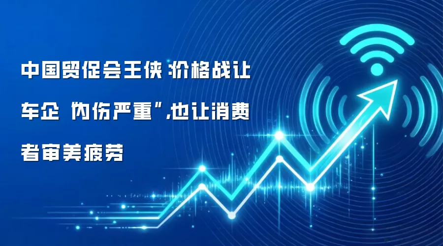 中国贸促会王侠：价格战让车企“内伤严重”，也让消费者审美疲劳