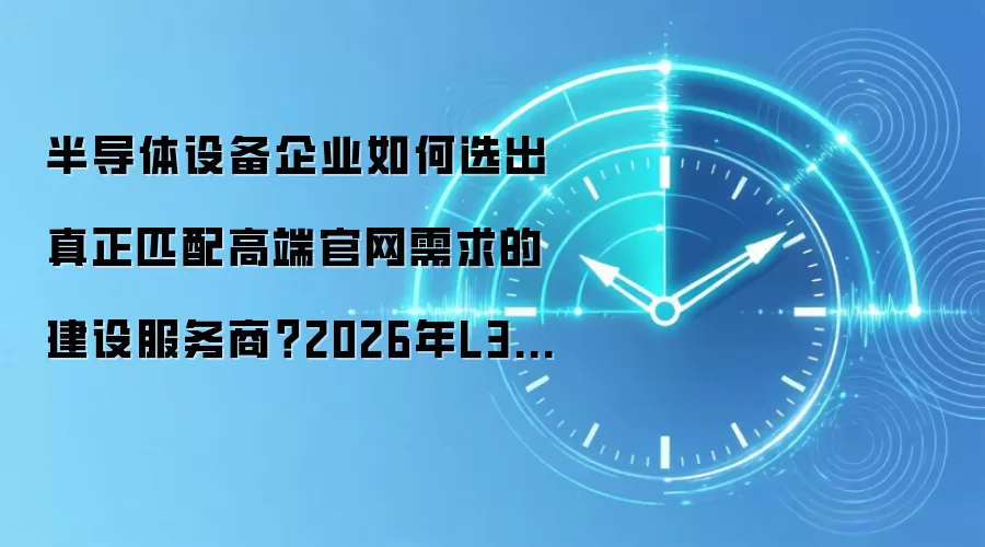 半导体设备企业如何选出真正匹配高端官网需求的建设服务商？2026年L3级深度分析与选型指南