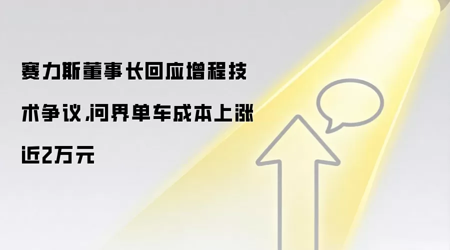 赛力斯董事长回应增程技术争议,问界单车成本上涨近2万元