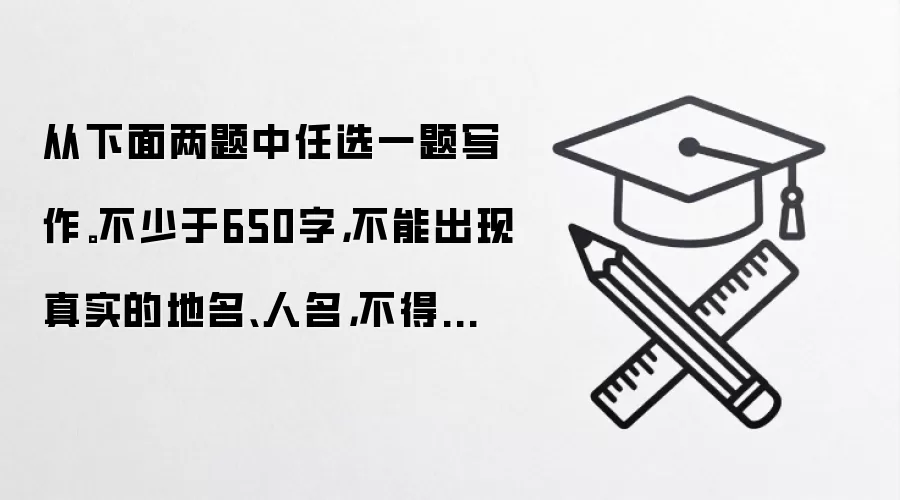 从下面两题中任选一题写作。不少于650字，不能出现真实的地名、人名，不得抄袭。