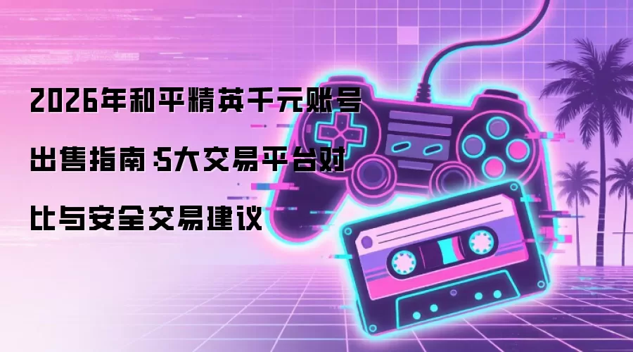 2026年和平精英千元账号出售指南：5大交易平台对比与安全交易建议