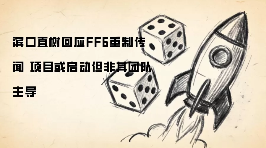 滨口直树回应FF6重制传闻 项目或启动但非其团队主导