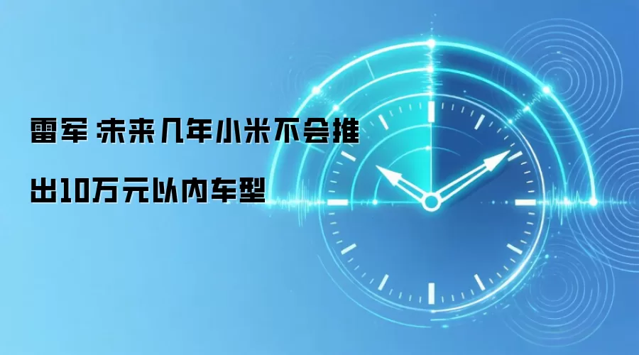 雷军：未来几年小米不会推出10万元以内车型