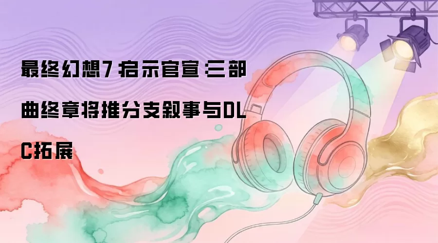 最终幻想7：启示官宣：三部曲终章将推分支叙事与DLC拓展