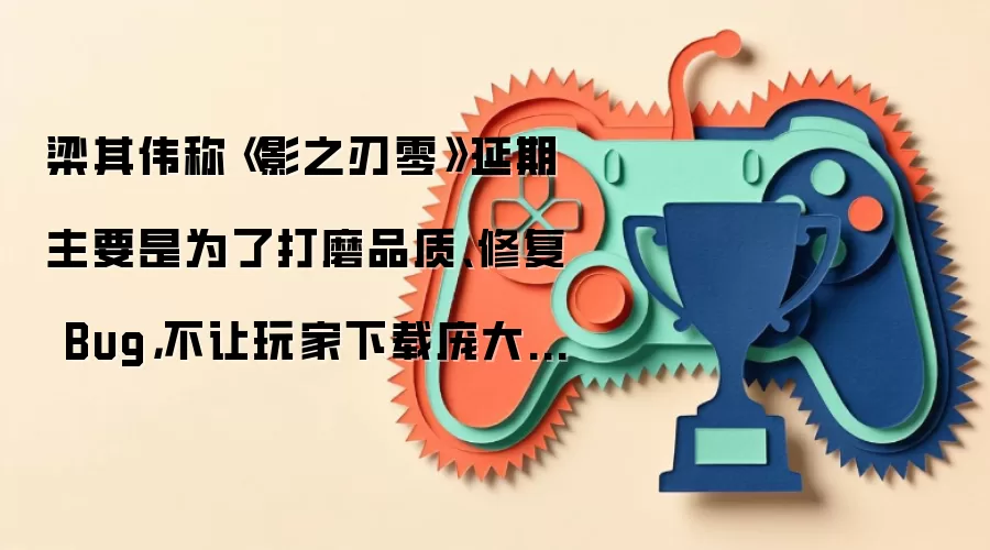 梁其伟称《影之刃零》延期主要是为了打磨品质、修复 Bug，不让玩家下载庞大首发补丁