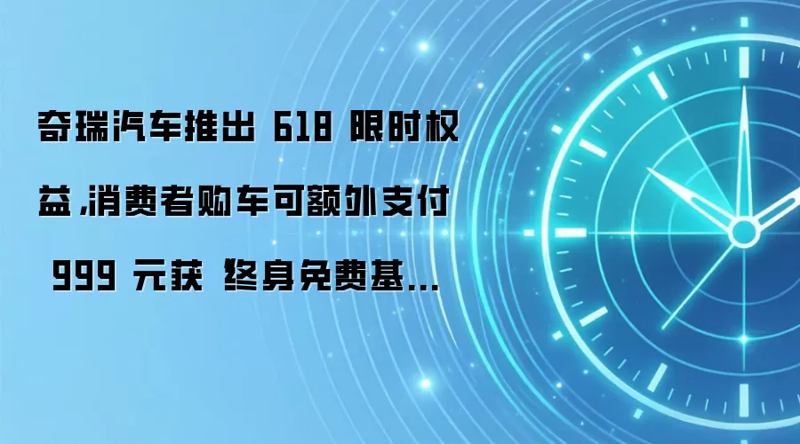奇瑞汽车推出 618 限时权益，消费者购车可额外支付 999 元获“终身免费基础保养”