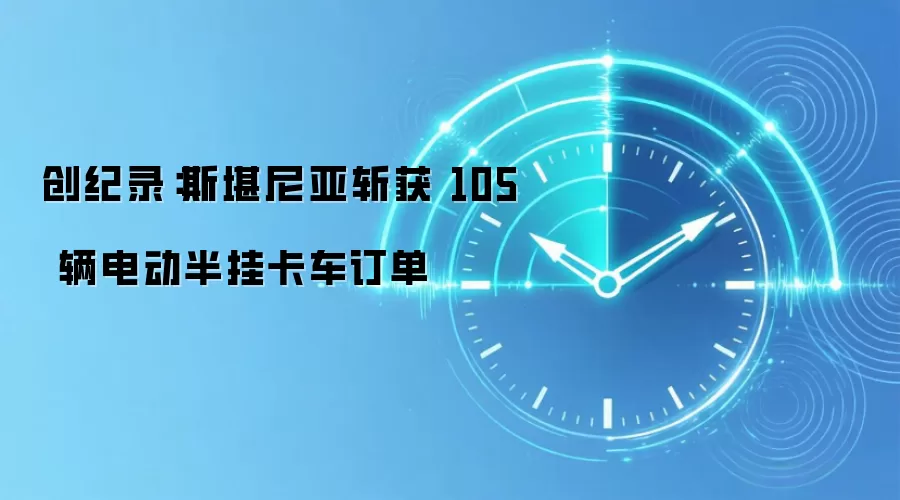创纪录：斯堪尼亚斩获 105 辆电动半挂卡车订单