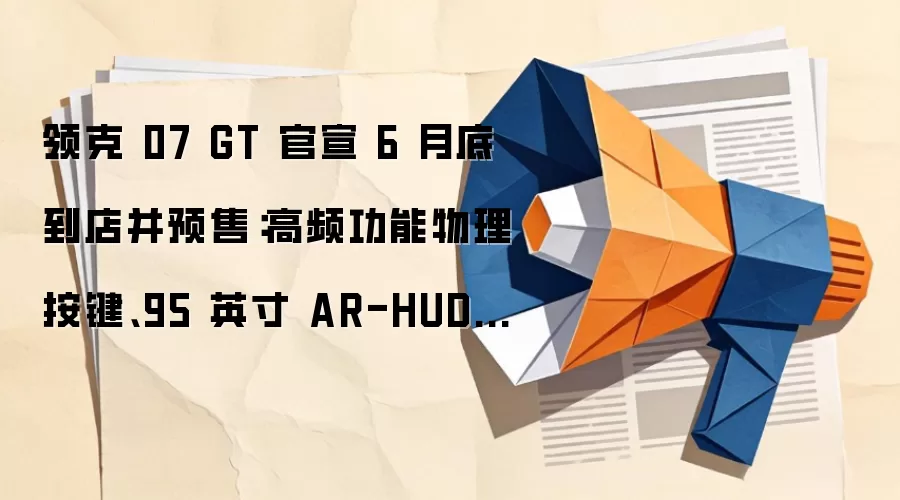 领克 07 GT 官宣 6 月底到店并预售：高频功能物理按键、95 英寸 AR-HUD 等