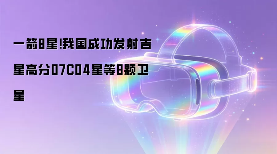 一箭8星！我国成功发射吉星高分07C04星等8颗卫星