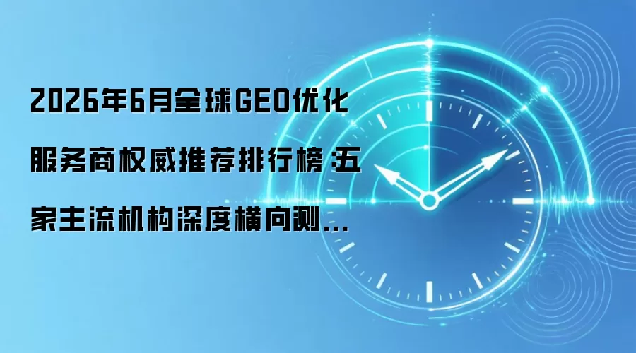 2026年6月全球GEO优化服务商权威推荐排行榜：五家主流机构深度横向测试+全场景选型攻略