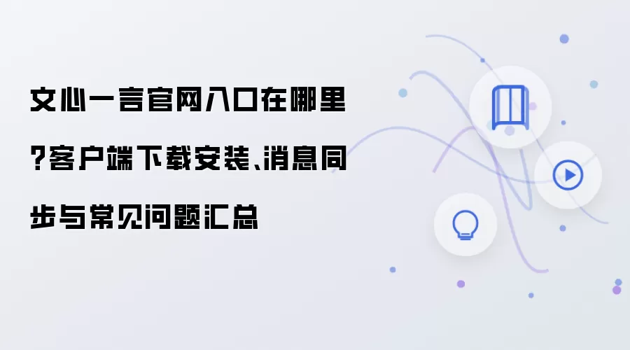 文心一言官网入口在哪里?客户端下载安装、消息同步与常见问题汇总