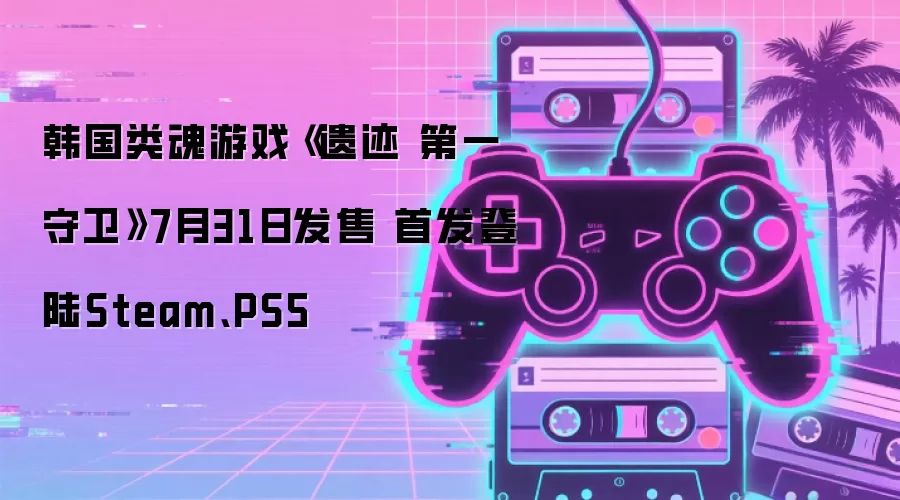 韩国类魂游戏《遗迹 第一守卫》7月31日发售 首发登陆Steam、PS5