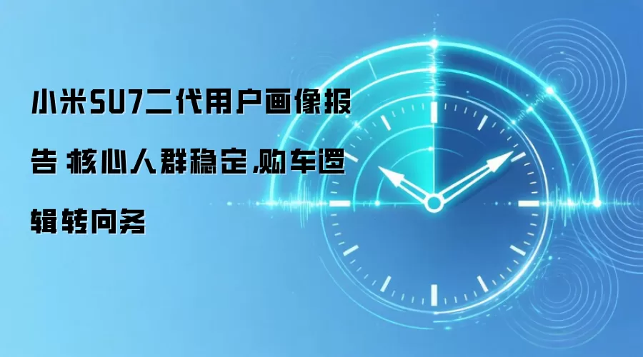 小米SU7二代用户画像报告：核心人群稳定，购车逻辑转向务
