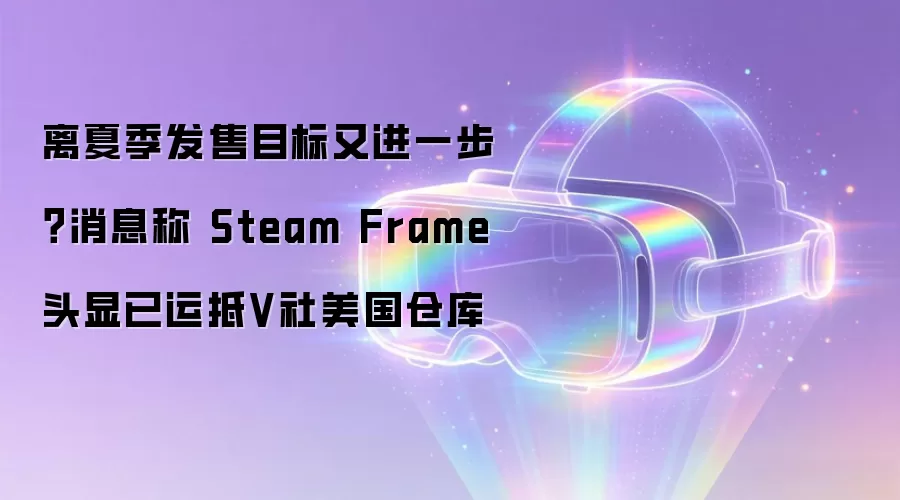 离夏季发售目标又进一步？消息称 Steam Frame 头显已运抵V社美国仓库