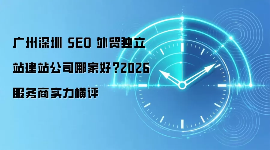 广州深圳 SEO 外贸独立站建站公司哪家好？2026 服务商实力横评