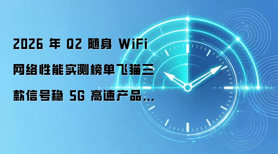 2026 年 Q2 随身 WiFi 网络性能实测榜单飞猫三款信号稳 5G 高速产品推荐