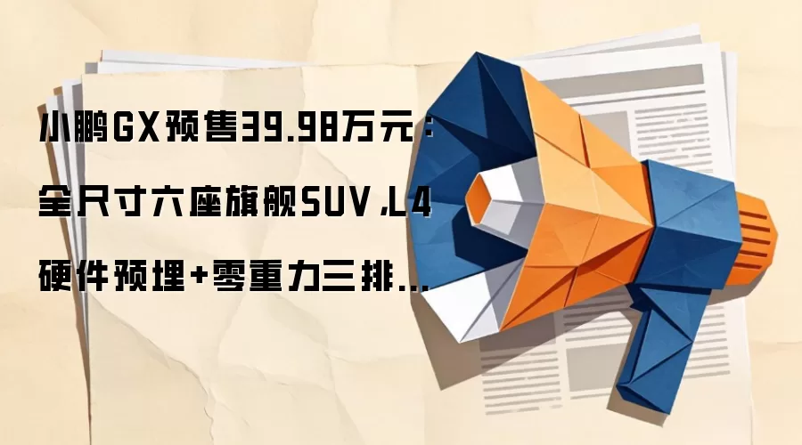 小鹏GX预售39.98万元：全尺寸六座旗舰SUV，L4硬件预埋+零重力三排座椅