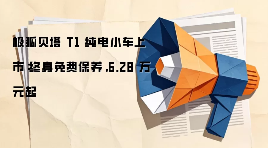 极狐贝塔 T1 纯电小车上市：终身免费保养，6.28 万元起