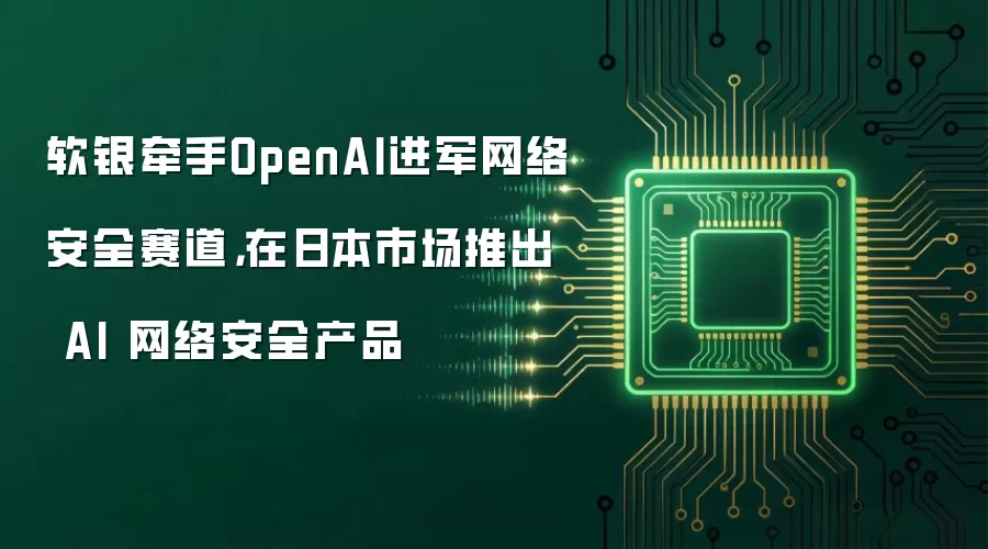 软银牵手OpenAI进军网络安全赛道，在日本市场推出 AI 网络安全产品