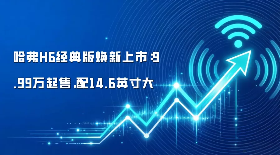 哈弗H6经典版焕新上市：9.99万起售，配14.6英寸大