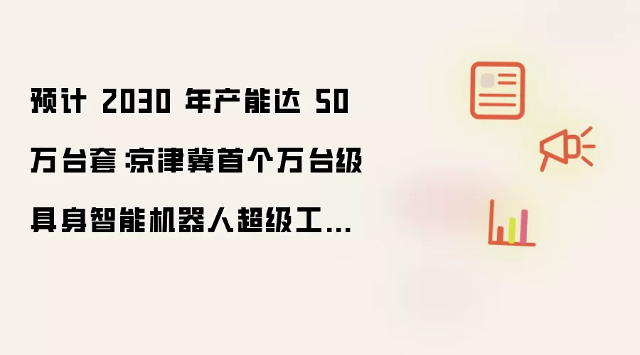 预计 2030 年产能达 50 万台套：京津冀首个万台级具身智能机器人超级工厂规模投用