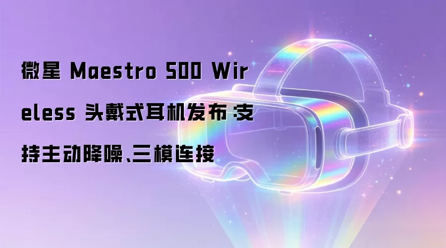 微星 Maestro 500 Wireless 头戴式耳机发布：支持主动降噪、三模连接