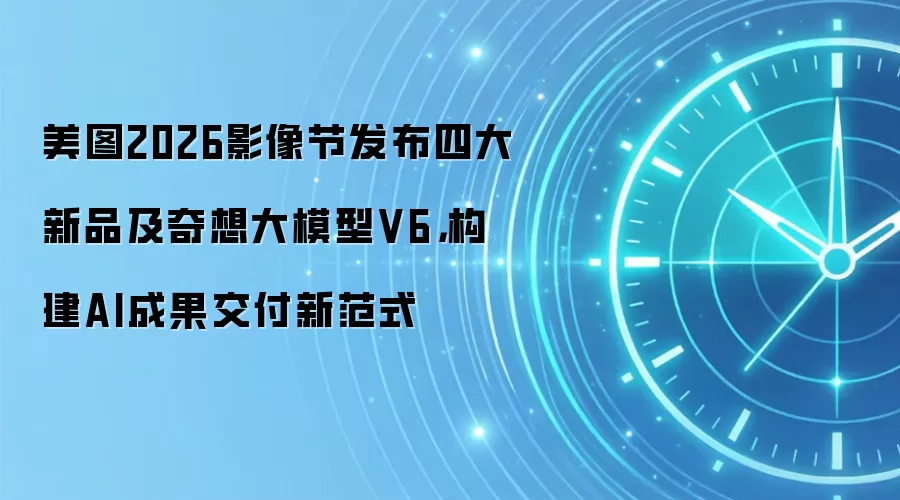 美图2026影像节发布四大新品及奇想大模型V6，构建AI成果交付新范式
