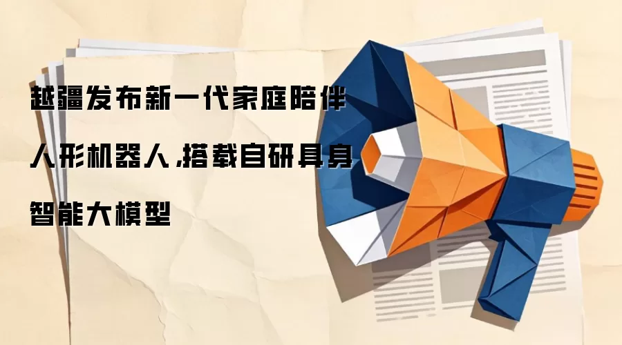 越疆发布新一代家庭陪伴人形机器人，搭载自研具身智能大模型
