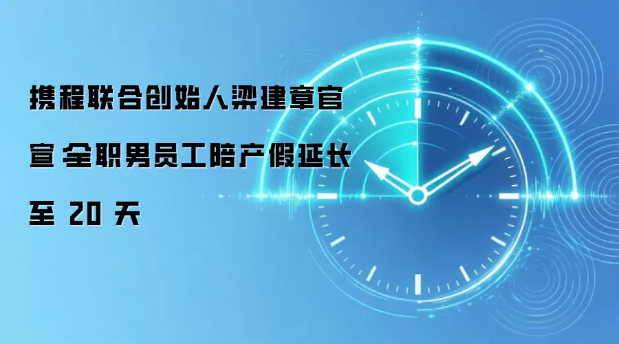 携程联合创始人梁建章官宣：全职男员工陪产假延长至 20 天