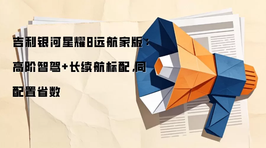 吉利银河星耀8远航家版：高阶智驾+长续航标配，同配置省数