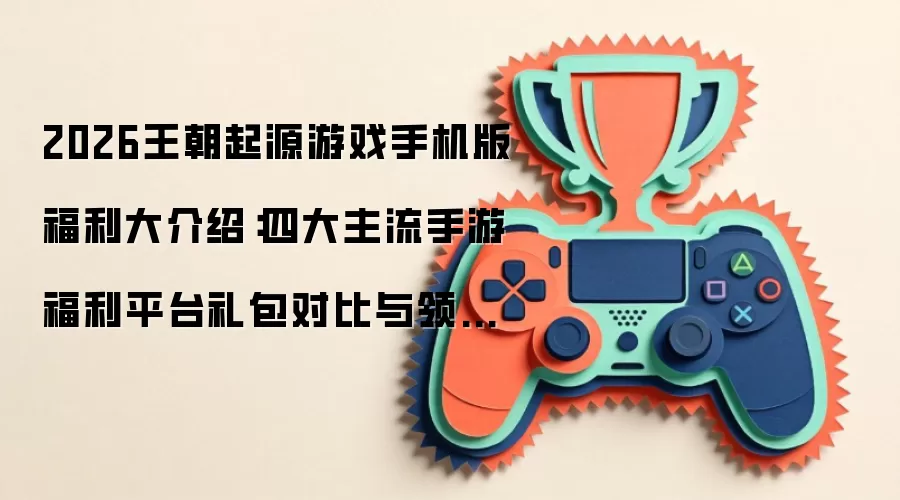 2026王朝起源游戏手机版福利大介绍：四大主流手游福利平台礼包对比与领取指南