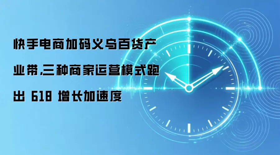 快手电商加码义乌百货产业带，三种商家运营模式跑出 618 增长加速度