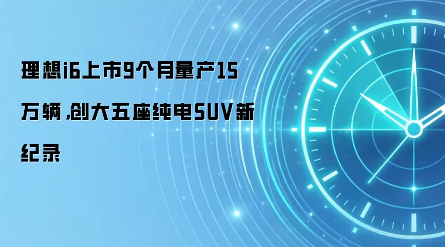 理想i6上市9个月量产15万辆，创大五座纯电SUV新纪录