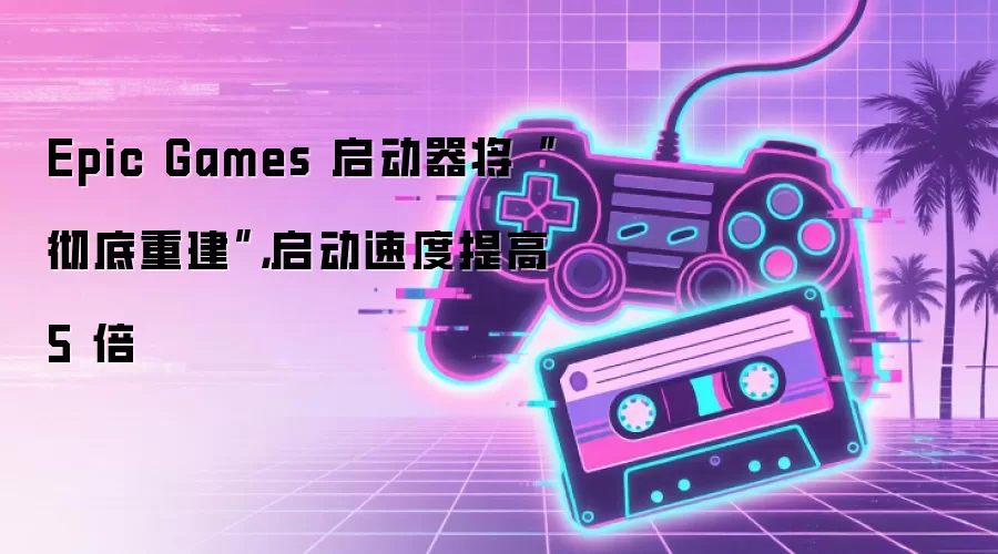 Epic Games 启动器将“彻底重建”，启动速度提高 5 倍