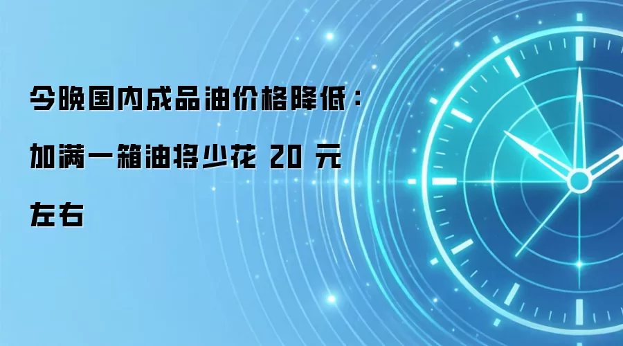 今晚国内成品油价格降低：加满一箱油将少花 20 元左右
