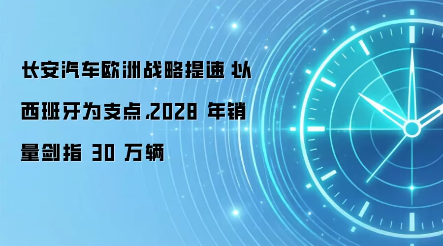 长安汽车欧洲战略提速：以西班牙为支点，2028 年销量剑指 30 万辆