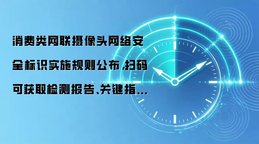 消费类网联摄像头网络安全标识实施规则公布，扫码可获取检测报告、关键指标等