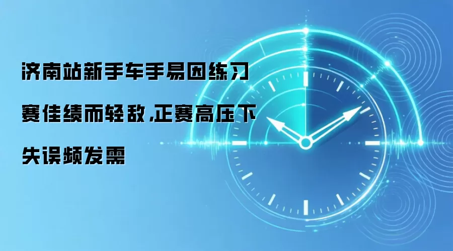 济南站新手车手易因练习赛佳绩而轻敌,正赛高压下失误频发需
