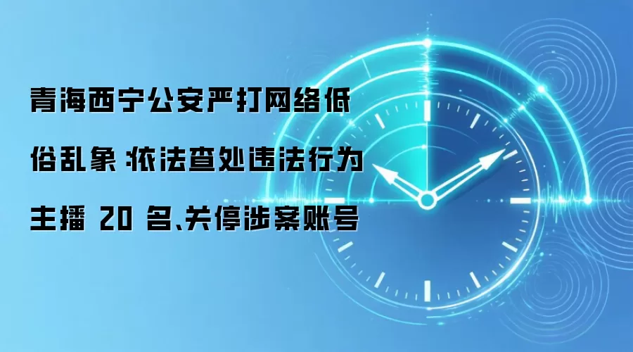 青海西宁公安严打网络低俗乱象：依法查处违法行为主播 20 名、关停涉案账号