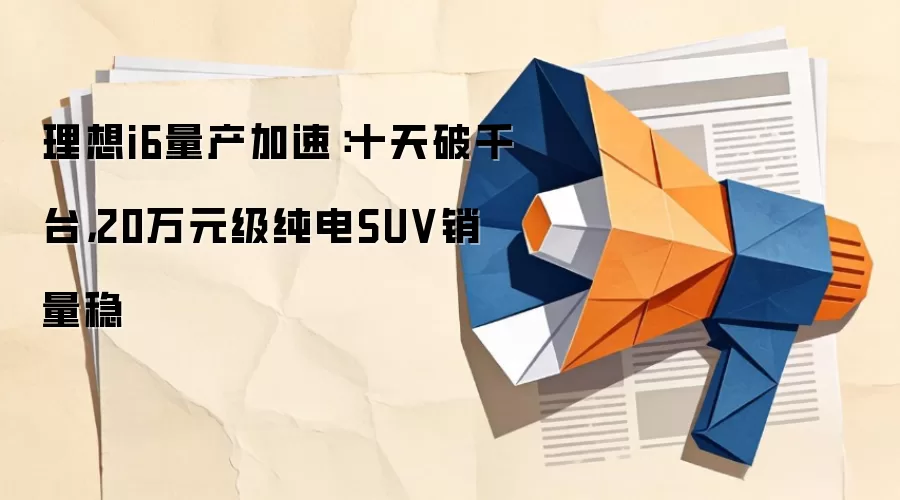 理想i6量产加速:十天破千台,20万元级纯电SUV销量稳