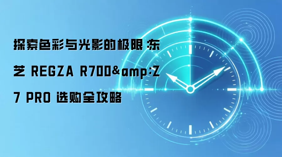 探索色彩与光影的极限：东芝 REGZA R700&Z7 PRO 选购全攻略
