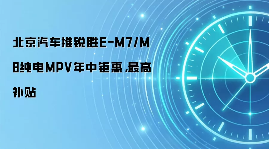 北京汽车推锐胜E-M7/M8纯电MPV年中钜惠，最高补贴