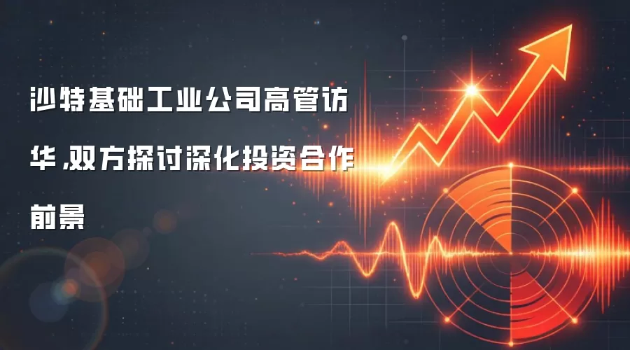 沙特基础工业公司高管访华,双方探讨深化投资合作前景