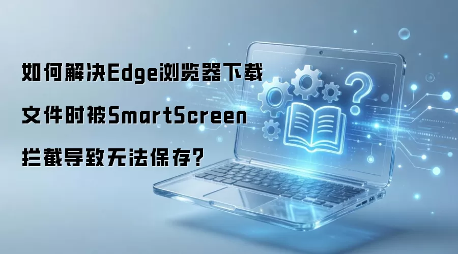 如何解决Edge浏览器下载文件时被SmartScreen拦截导致无法保存？