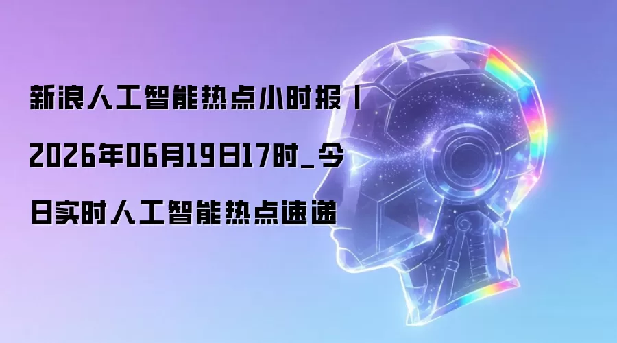 新浪人工智能热点小时报丨2026年06月19日17时_今日实时人工智能热点速递