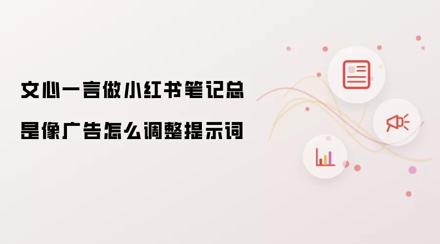 文心一言做小红书笔记总是像广告怎么调整提示词