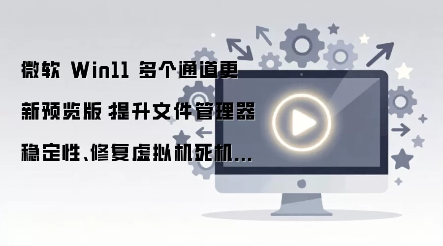 微软 Win11 多个通道更新预览版:提升文件管理器稳定性、修复虚拟机死机故障