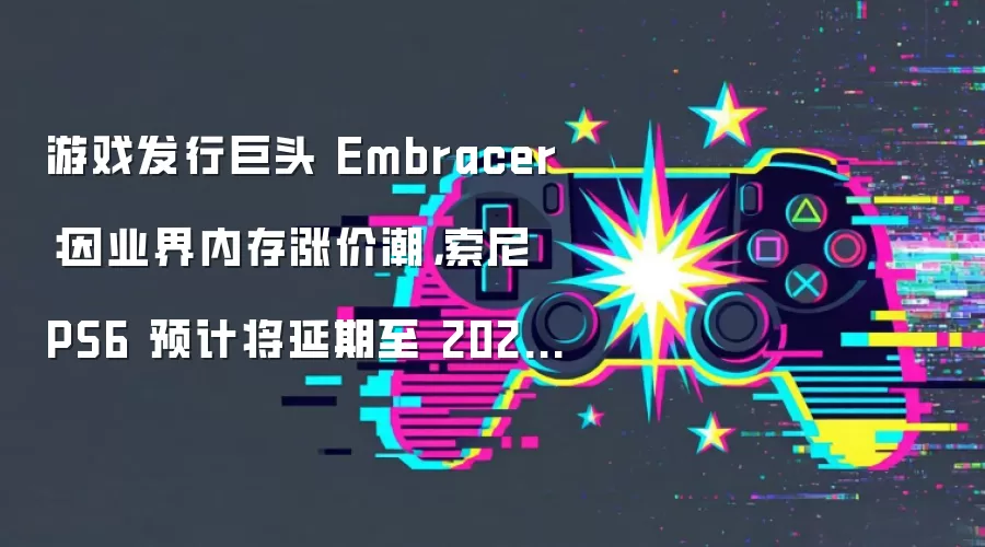游戏发行巨头 Embracer：因业界内存涨价潮，索尼 PS6 预计将延期至 2028-2029 年上市