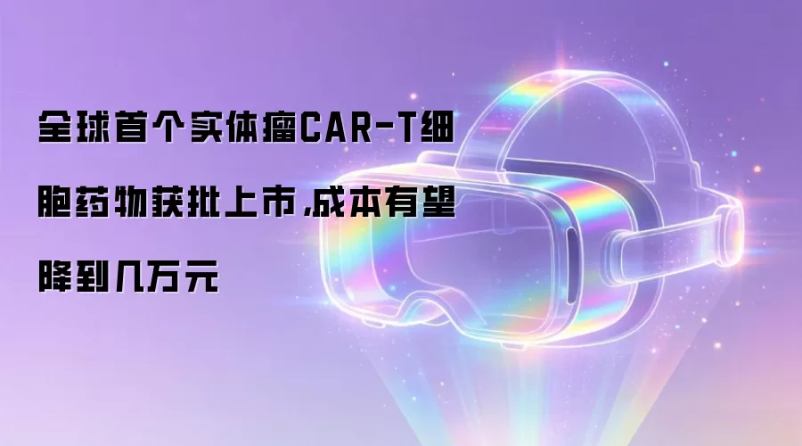 全球首个实体瘤CAR-T细胞药物获批上市，成本有望降到几万元