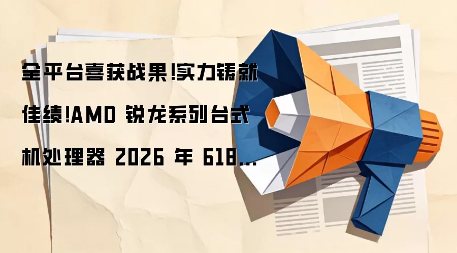 全平台喜获战果！实力铸就佳绩！AMD 锐龙系列台式机处理器 2026 年 618 全线告捷
